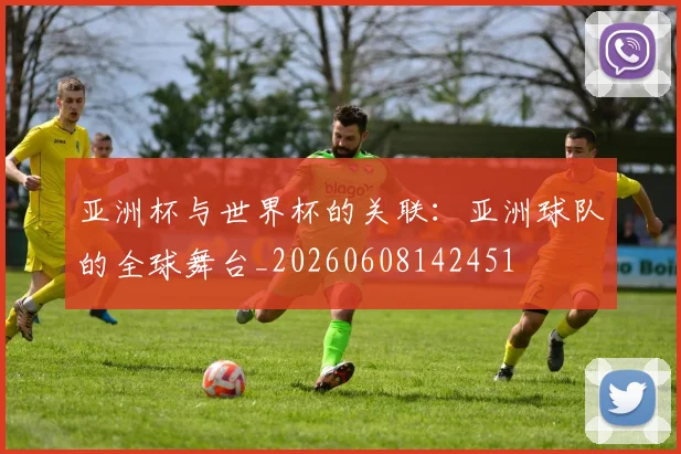 亚洲杯与世界杯的关联：亚洲球队的全球舞台_20260608142451