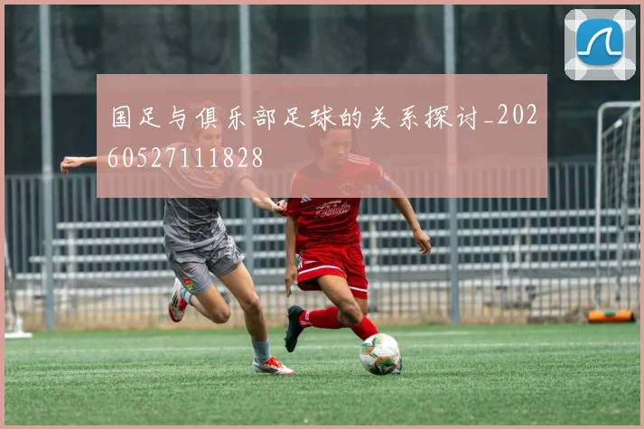 国足与俱乐部足球的关系探讨_20260527111828