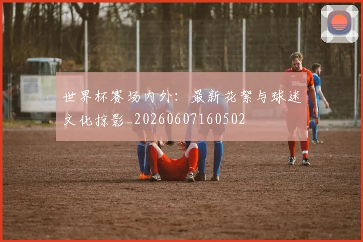 世界杯赛场内外：最新花絮与球迷文化掠影_20260607160502