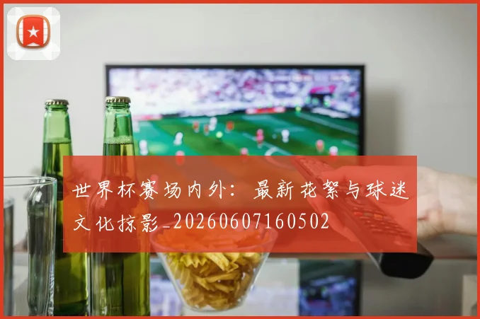 世界杯赛场内外：最新花絮与球迷文化掠影_20260607160502