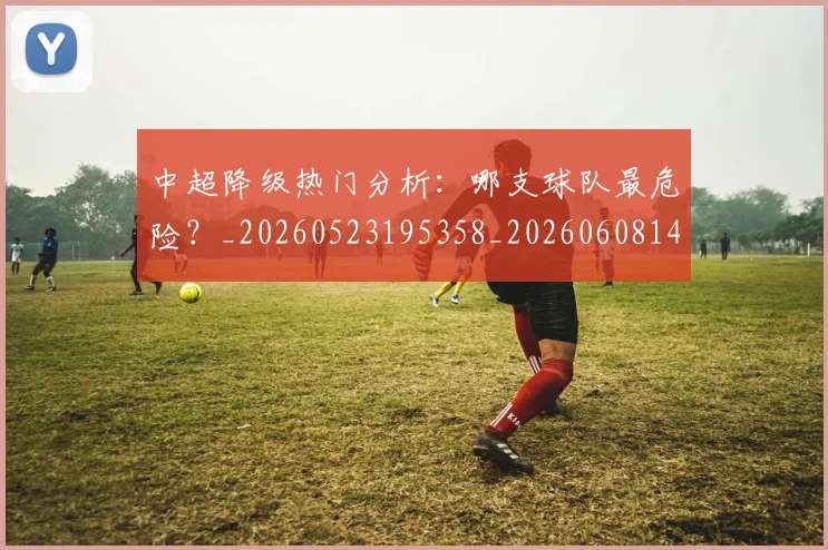 中超降级热门分析：哪支球队最危险？_20260523195358_20260608142339