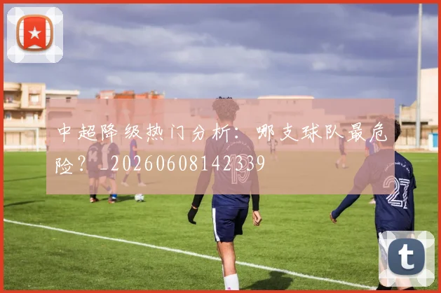 中超降级热门分析：哪支球队最危险？_20260608142339