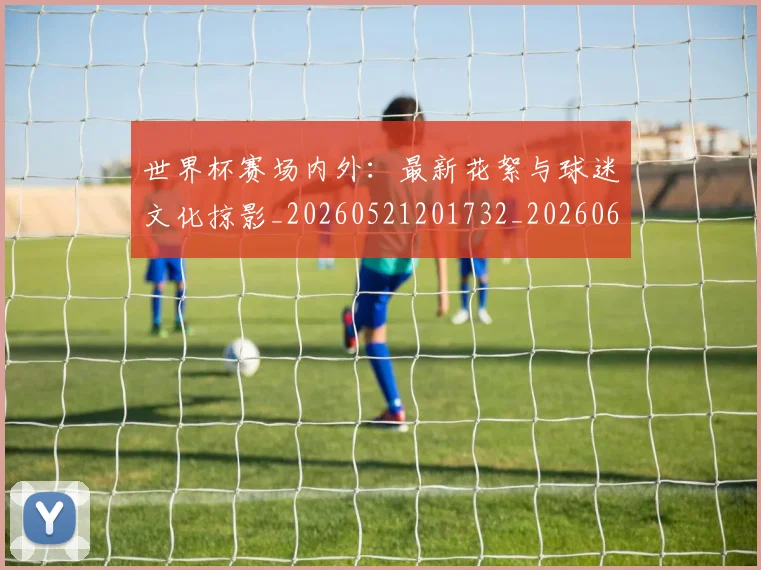 世界杯赛场内外:最新花絮与球迷文化掠影_20260521201732_20260607160502