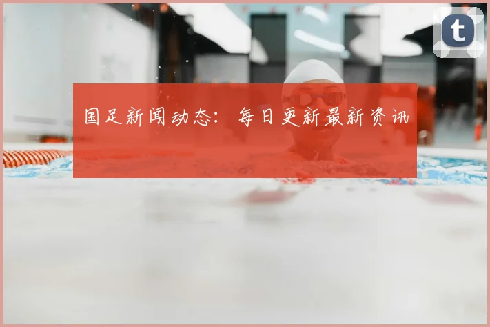 国足新闻动态：每日更新最新资讯